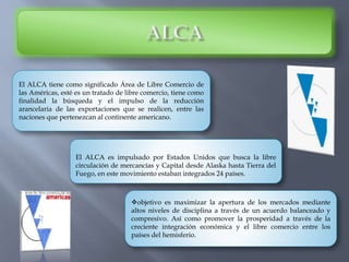 El ALCA tiene como significado Área de Libre Comercio de
las Américas, esté es un tratado de libre comercio, tiene como
finalidad la búsqueda y el impulso de la reducción
arancelaria de las exportaciones que se realicen, entre las
naciones que pertenezcan al continente americano.
El ALCA es impulsado por Estados Unidos que busca la libre
circulación de mercancías y Capital desde Alaska hasta Tierra del
Fuego, en este movimiento estaban integrados 24 países.
objetivo es maximizar la apertura de los mercados mediante
altos niveles de disciplina a través de un acuerdo balanceado y
compresivo. Así como promover la prosperidad a través de la
creciente integración económica y el libre comercio entre los
países del hemisferio.
 