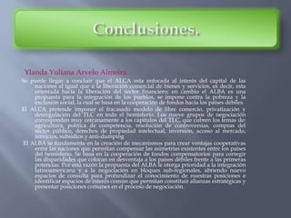 Ylanda Yuliana Arvelo Almeira.
Se puede llegar a concluir que el ALCA esta enfocada al interés del capital de las
naciones al igual que a la liberación comercial de bienes y servicios, es decir, esta
orientada hacia la liberación del sector financiero; en cambio el ALBA es una
propuesta para la integración de los pueblos, se impone contra la pobreza y la
exclusión social, la cual se basa en la cooperación de fondos hacia los países débiles.
El ALCA pretende imponer el fracasado modelo de libre comercio, privatización y
desregulación del TLC en todo el hemisferio. Los nueve grupos de negociación
corresponden muy cercanamente a los capítulos del TLC, que cubren los temas de:
agricultura, política de competencia, resolución de controversias, compras del
sector público, derechos de propiedad intelectual, inversión, acceso al mercado,
servicios, subsidios y anti-dumping
El ALBA se fundamenta en la creación de mecanismos para crear ventajas cooperativas
entre las naciones que permitan compensar las asimetrías existentes entre los países
del hemisferio. Se basa en la cooperación de fondos compensatorios para corregir
las disparidades que colocan en desventaja a los países débiles frente a las primeras
potencias. Por esta razón la propuesta del ALBA le otorga prioridad a la integración
latinoamericana y a la negociación en bloques sub-regionales, abriendo nuevo
espacios de consulta para profundizar el conocimiento de nuestras posiciones e
identificar espacios de interés común que permitan constituir alianzas estratégicas y
presentar posiciones comunes en el proceso de negociación.
 