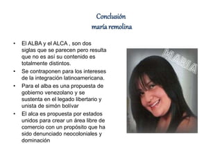Conclusión
maría remolina
• El ALBA y el ALCA , son dos
siglas que se parecen pero resulta
que no es así su contenido es
totalmente distintos.
• Se contraponen para los intereses
de la integración latinoamericana.
• Para el alba es una propuesta de
gobierno venezolano y se
sustenta en el legado libertario y
unista de simón bolívar
• El alca es propuesta por estados
unidos para crear un área libre de
comercio con un propósito que ha
sido denunciado neocoloniales y
dominación
 