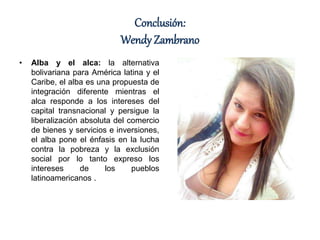 Conclusión:
Wendy Zambrano
• Alba y el alca: la alternativa
bolivariana para América latina y el
Caribe, el alba es una propuesta de
integración diferente mientras el
alca responde a los intereses del
capital transnacional y persigue la
liberalización absoluta del comercio
de bienes y servicios e inversiones,
el alba pone el énfasis en la lucha
contra la pobreza y la exclusión
social por lo tanto expreso los
intereses de los pueblos
latinoamericanos .
 