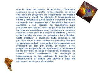 Con la firma del tratado ALBA Cuba y Venezuela
acordaron pasos concretos de liberalización, así como
una serie de proyectos de cooperación en materia
económica y social. Por ejemplo. El intercambio de
bienes y mercancías puede llevarse a cabo en forma de
un negocio de compensación. Cuba elimina todos sus
aranceles y sus barreras no arancelarias para
productos venezolanos, mientras que Venezuela elimina
barreras no arancelarias para mercancías y servicios
cubanos. Inversiones de 3 empresas estatales y mixtas
están liberadas del pago de impuestos a las utilidades,
hasta amortizar la inversión. Cuba renuncia a su
participación en filiales cubanas de empresas estatales
venezolanas, es decir, le concede a los venezolanos una
propiedad del cien por ciento. En cuanto a los
proyectos e cooperación, un aporte central cubano está
en los servicios de salud y educación. Venezuela, en
cambio, ofrece transferencias de tecnología y
financiamiento en los sectores de energía y de
infraestructura, al tiempo que provee a Cuba de
petróleo en términos preferenciales.
 
