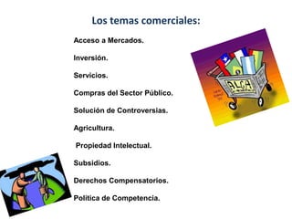 Los temas comerciales:
Acceso a Mercados.
Inversión.
Servicios.
Compras del Sector Público.
Solución de Controversias.
Agricultura.
Propiedad Intelectual.
Subsidios.
Derechos Compensatorios.
Política de Competencia.
 