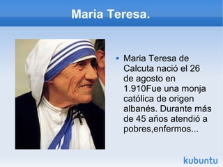 Maria Teresa.



Maria Teresa de
Calcuta nació el 26
de agosto en
1.910Fue una monja
católica de origen
albanés. Durante más
de 45 años atendió a
pobres,enfermos...

 