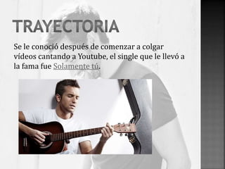 Se le conoció después de comenzar a colgar
vídeos cantando a Youtube, el single que le llevó a
la fama fue Solamente tú.
 