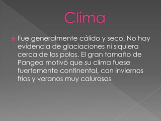 

Fue generalmente cálido y seco. No hay
evidencia de glaciaciones ni siquiera
cerca de los polos. El gran tamaño de
Pangea motivó que su clima fuese
fuertemente continental, con inviernos
fríos y veranos muy calurosos

 