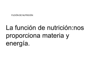 FUCIÓN DE NUTRICIÓN 
La función de nutrición:nos 
proporciona materia y 
energía. 
 
