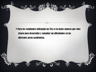 vPara los estudiantes utilizando las Tics es la mejor manera que ellos
tienen para desarrollar y consultar sus dificultades en las
diferentes áreas académicas.
 