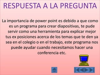 RESPUESTA A LA PREGUNTA
La importancia de power point es debido a que como
es un programa para crear diapositivas, te pude
servir como una herramienta para explicar mejor
tus ex posiciones acerca de los temas que te den ya
sea en el colegio o en el trabajo, este programa nos
puede ayudar cuando necesitamos hacer una
conferencia etc.