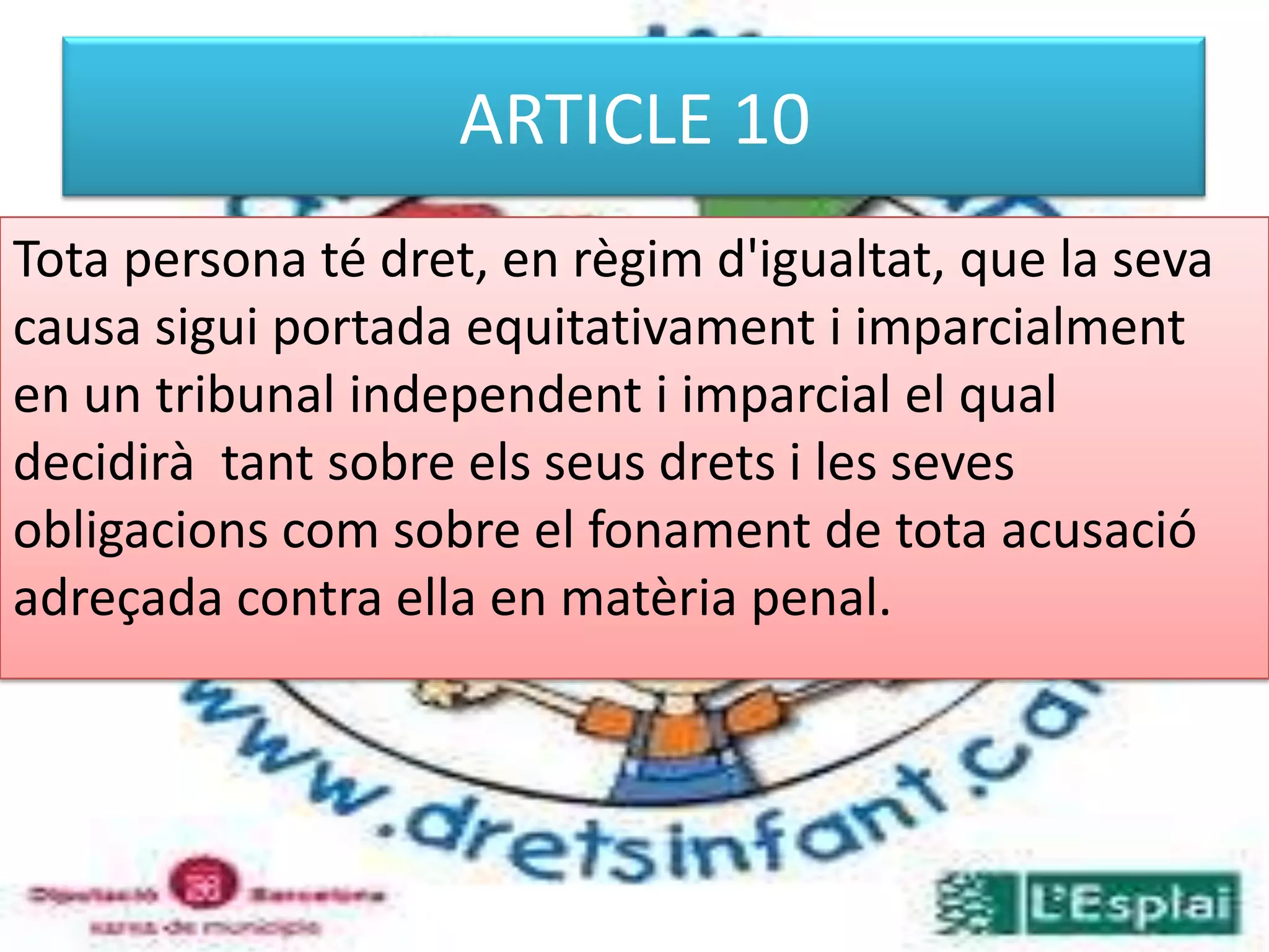 ARTICLE 10Tota persona té dret, en règim d'igualtat, que la seva causa sigui portada equitativament i imparcialment en un tribunal independent i imparcial el qual decidirà  tant sobre els seus drets i les seves obligacions com sobre el fonament de tota acusació adreçada contra ella en matèria penal. 