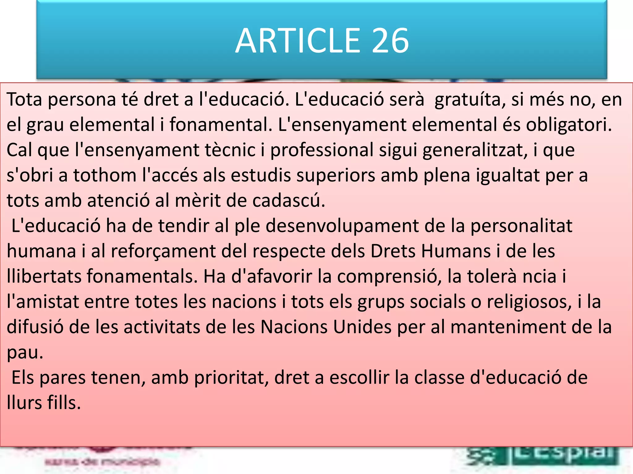 ARTICLE 26Tota persona té dret a l'educació. L'educació serà  gratuíta, si més no, en el grau elemental i fonamental. L'ensenyament elemental és obligatori. Cal que l'ensenyament tècnic i professional sigui generalitzat, i que s'obri a tothom l'accés als estudis superiors amb plena igualtat per a tots amb atenció al mèrit de cadascú. L'educació ha de tendir al ple desenvolupament de la personalitat humana i al reforçament del respecte dels Drets Humans i de les llibertats fonamentals. Ha d'afavorir la comprensió, la tolerà ncia i l'amistat entre totes les nacions i tots els grups socials o religiosos, i la difusió de les activitats de les Nacions Unides per al manteniment de la pau. Els pares tenen, amb prioritat, dret a escollir la classe d'educació de llurs fills. 