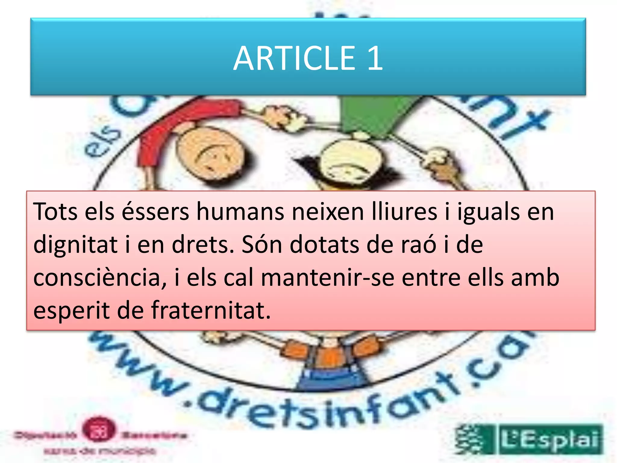 ARTICLE 1Tots els éssers humans neixen lliures i iguals en dignitat i en drets. Són dotats de raó i de consciència, i els cal mantenir-se entre ells amb esperit de fraternitat. 