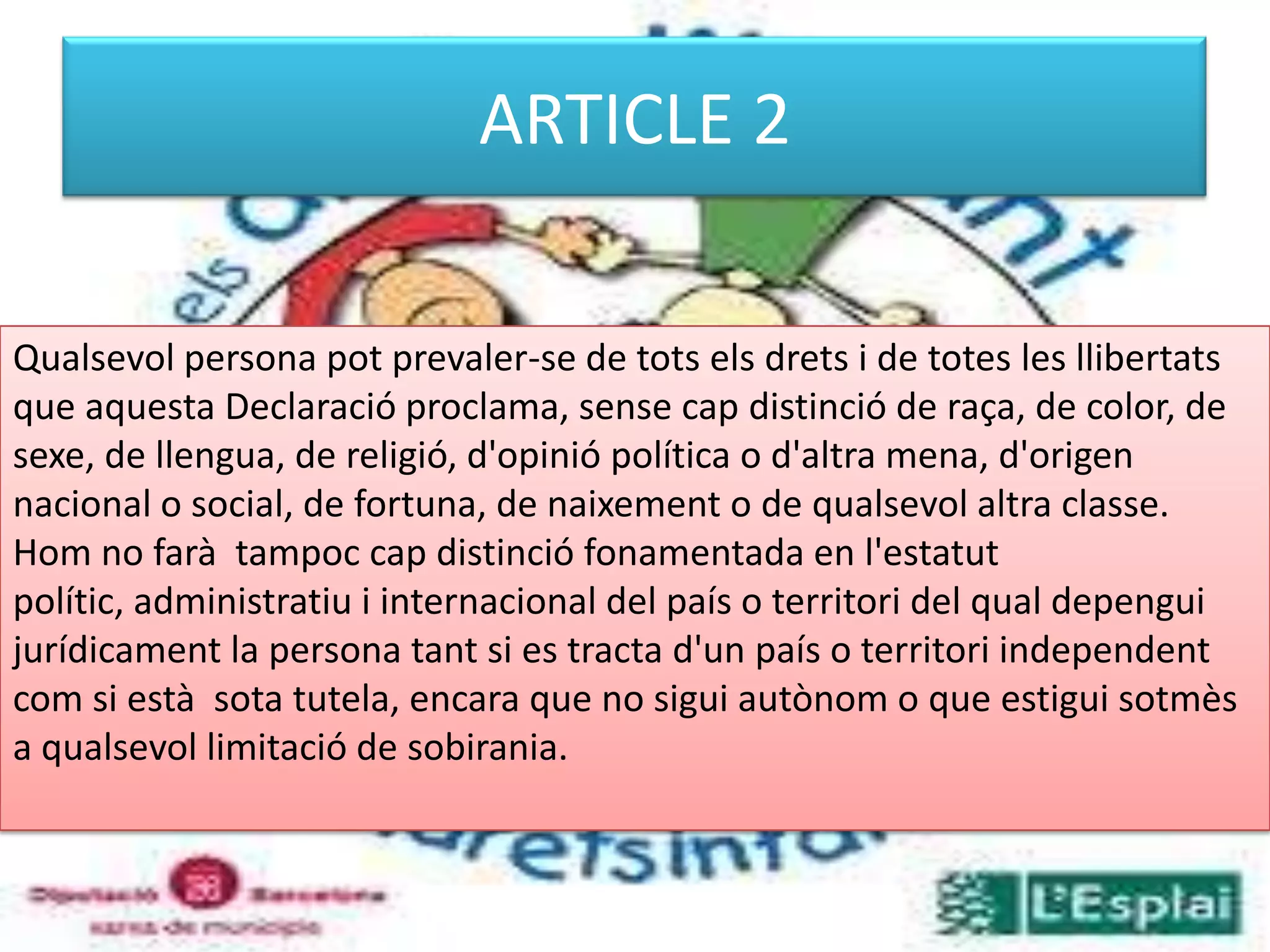 ARTICLE 2Qualsevol persona pot prevaler-se de tots els drets i de totes les llibertats que aquesta Declaració proclama, sense cap distinció de raça, de color, de sexe, de llengua, de religió, d'opinió política o d'altra mena, d'origen nacional o social, de fortuna, de naixement o de qualsevol altra classe. Hom no farà  tampoc cap distinció fonamentada en l'estatut polític, administratiu i internacional del país o territori del qual depengui jurídicament la persona tant si es tracta d'un país o territori independent com si està  sota tutela, encara que no sigui autònom o que estigui sotmès a qualsevol limitació de sobirania. 