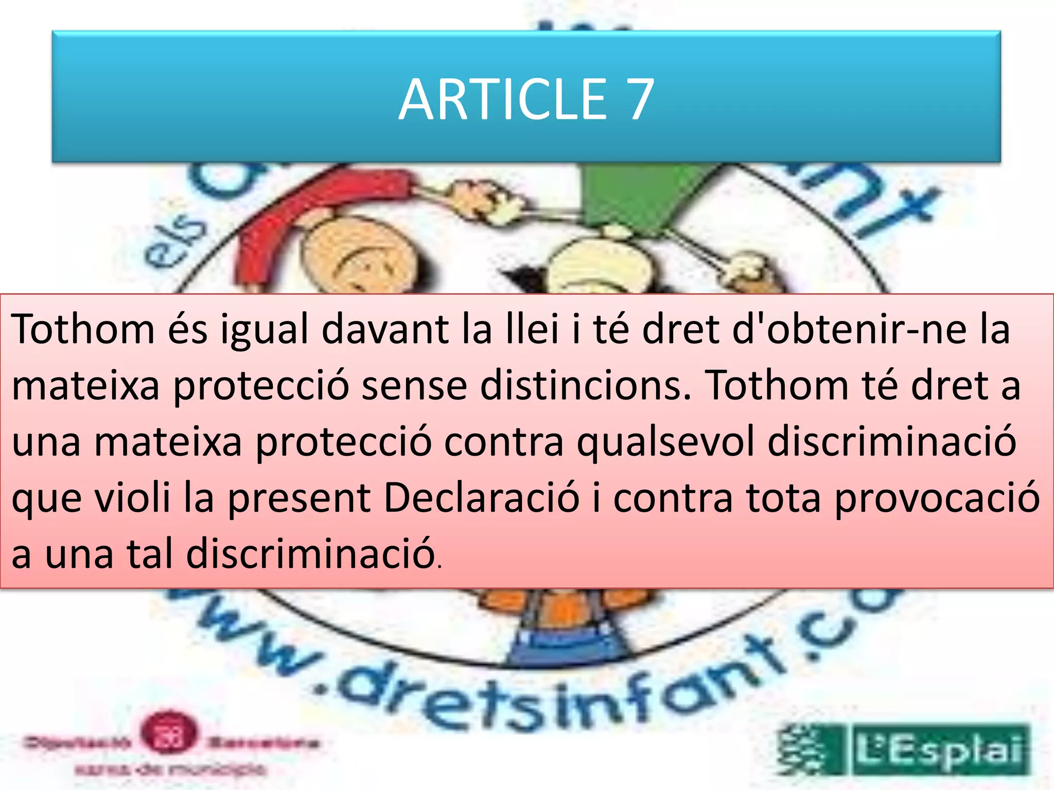 ARTICLE 7Tothom és igual davant la llei i té dret d'obtenir-ne la mateixa protecció sense distincions. Tothom té dret a una mateixa protecció contra qualsevol discriminació que violi la present Declaració i contra tota provocació a una tal discriminació. 