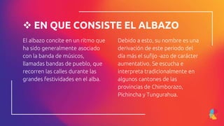 El albazo concite en un ritmo que
ha sido generalmente asociado
con la banda de músicos,
llamadas bandas de pueblo, que
recorren las calles durante las
grandes festividades en el alba.
 EN QUE CONSISTE EL ALBAZO
Debido a esto, su nombre es una
derivación de este periodo del
día más el sufijo -azo de carácter
aumentativo. Se escucha e
interpreta tradicionalmente en
algunos cantones de las
provincias de Chimborazo,
Pichincha y Tungurahua.
 