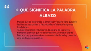  QUE SIGNIFICA LA PALABRA
ALBAZO
Música que se interpreta al amanecer y al aire libre durante
las fiestas patronales o festividades oficiales de algunas
localidades.
También trasmite entusiasmo, la alegría de los seres
humanos al sentir que no solamente es un nuevo día de
fiesta, si no, que además es un nuevo día de vida y que a la
vida se devuelve gratitud.
 