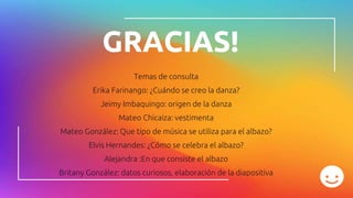 GRACIAS!
Temas de consulta
Erika Farinango: ¿Cuándo se creo la danza?
Jeimy Imbaquingo: origen de la danza
Mateo Chicaiza: vestimenta
Mateo González: Que tipo de música se utiliza para el albazo?
Elvis Hernandes: ¿Cómo se celebra el albazo?
Alejandra :En que consiste el albazo
Britany González: datos curiosos, elaboración de la diapositiva
 
