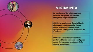 VESTIMENTA
La vestimenta del albazo es muy
colorida ya que en sus colores
reflejan la alegría del ritmo.
MUJER: La vestimenta lleva falda de
pliegues de cualquier color, blusa
blanca, sombrero, chal de lana,
alpargatas, cinta gruesa alrededor de
la cintura.
HOMBRE: Su vestimenta contiene
pantalón blanco, zamarro en algunas
veces, cinta gruesa alrededor de la
cintura, alpargatas.
 