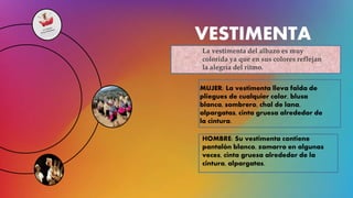 VESTIMENTA
La vestimenta del albazo es muy
colorida ya que en sus colores reflejan
la alegría del ritmo.
MUJER: La vestimenta lleva falda de
pliegues de cualquier color, blusa
blanca, sombrero, chal de lana,
alpargatas, cinta gruesa alrededor de
la cintura.
HOMBRE: Su vestimenta contiene
pantalón blanco, zamarro en algunas
veces, cinta gruesa alrededor de la
cintura, alpargatas.
 