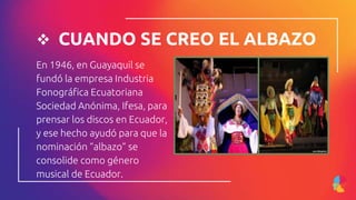  CUANDO SE CREO EL ALBAZO
En 1946, en Guayaquil se
fundó la empresa Industria
Fonográfica Ecuatoriana
Sociedad Anónima, Ifesa, para
prensar los discos en Ecuador,
y ese hecho ayudó para que la
nominación “albazo” se
consolide como género
musical de Ecuador.
 