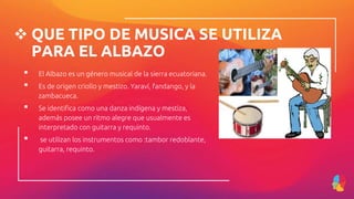  QUE TIPO DE MUSICA SE UTILIZA
PARA EL ALBAZO
▪ El Albazo es un género musical de la sierra ecuatoriana.
▪ Es de origen criollo y mestizo. Yaraví, fandango, y la
zambacueca.
▪ Se identifica como una danza indígena y mestiza,
además posee un ritmo alegre que usualmente es
interpretado con guitarra y requinto.
▪ se utilizan los instrumentos como :tambor redoblante,
guitarra, requinto.
 