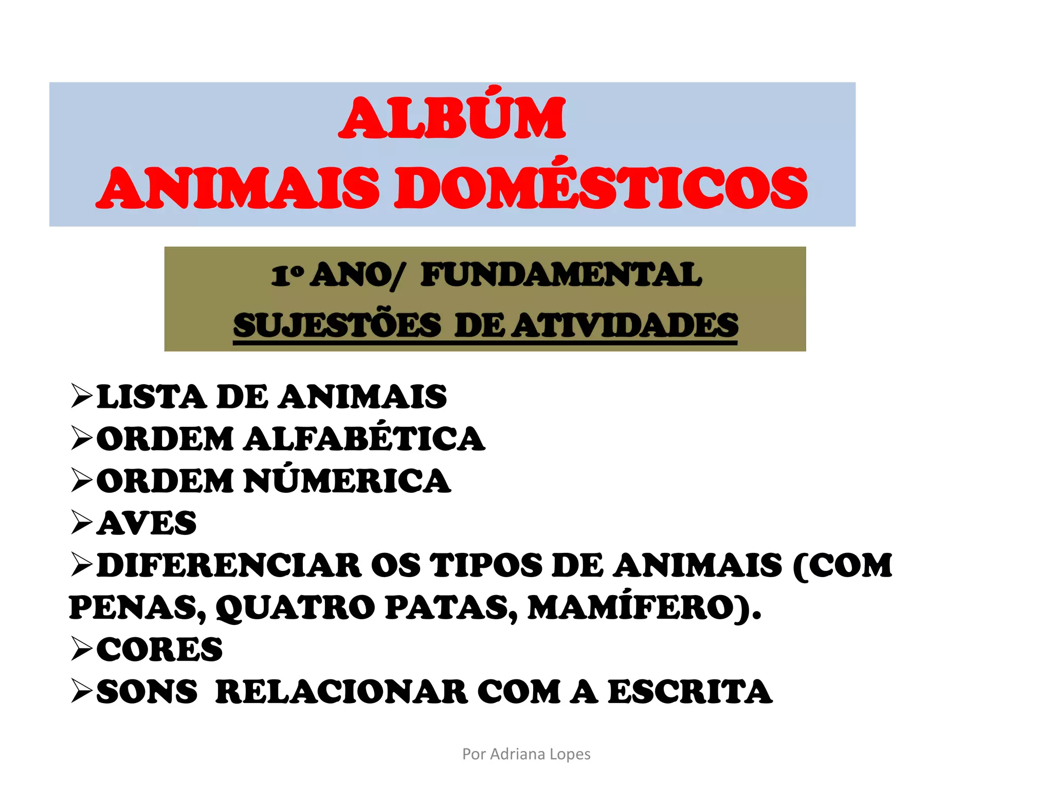 ALBÚM
ANIMAIS DOMÉSTICOS
LISTA DE ANIMAIS
ORDEM ALFABÉTICA
ORDEM NÚMERICA
AVES
DIFERENCIAR OS TIPOS DE ANIMAIS (COM
PENAS, QUATRO PATAS, MAMÍFERO).
CORES
SONS RELACIONAR COM A ESCRITA
Por Adriana Lopes