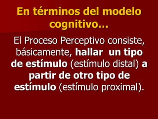 En términos del modelo
cognitivo…
El Proceso Perceptivo consiste,
básicamente, hallar un tipo
de estímulo (estímulo distal) a
partir de otro tipo de
estímulo (estímulo proximal).
 