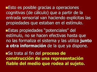 Esto es posible gracias a operaciones
cognitivas (de cálculo) que a partir de la
entrada sensorial van haciendo explícitas las
propiedades que estaban en el estímulo.
Estas propiedades “potenciales” del
estímulo, no se hacen efectivas hasta que
no las formaliza el sistema y las utiliza junto
a otra información de la que ya dispone.
Se trata al fin del proceso de
construcción de una representación
fiable del medio que rodea al sujeto.
 