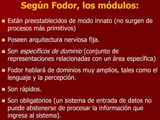  Están preestablecidos de modo innato (no surgen de
procesos más primitivos)
 Poseen arquitectura nerviosa fija.
 Son específicos de dominio (conjunto de
representaciones relacionadas con un área específica)
 Fodor hablará de dominios muy amplios, tales como el
lenguaje y la percepción.
 Son rápidos.
 Son obligatorios (un sistema de entrada de datos no
puede abstenerse de procesar la información que
ingresa al sistema).
Según Fodor, los módulos:
 