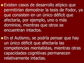  Existen casos de desarrollo atípico que
permitirían demostrar la tesis de Fodor, ya
que consisten en un único déficit que
afectaría, por ejemplo, uno o más
dominios, mientras que otros se
encuentran intactos.
 En el Autismo, se podría pensar que hay
un único déficit que afectaría las
competencias mentalistas, mientras otras
capacidades cognitivas permanecen
relativamente intactas.
 