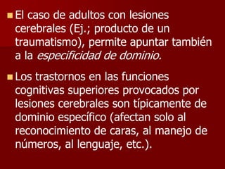  El caso de adultos con lesiones
cerebrales (Ej.; producto de un
traumatismo), permite apuntar también
a la especificidad de dominio.
 Los trastornos en las funciones
cognitivas superiores provocados por
lesiones cerebrales son típicamente de
dominio específico (afectan solo al
reconocimiento de caras, al manejo de
números, al lenguaje, etc.).
 