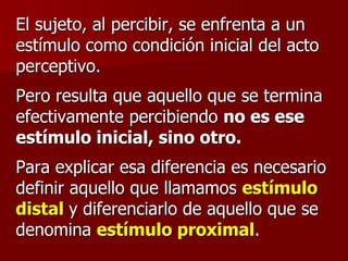 El sujeto, al percibir, se enfrenta a un
estímulo como condición inicial del acto
perceptivo.
Pero resulta que aquello que se termina
efectivamente percibiendo no es ese
estímulo inicial, sino otro.
Para explicar esa diferencia es necesario
definir aquello que llamamos estímulo
distal y diferenciarlo de aquello que se
denomina estímulo proximal.
 