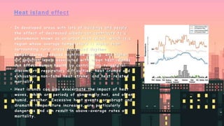 • In developed areas with lots of buildings and people,
the effect of decreased albedo can contribute to a
phenomenon known as an urban heat island, which is a
region whose average temperature is higher than
surrounding rural areas.Increased daytime
temperatures, reduced nighttime cooling, and higher
air pollution levels associated with urban heat islands
can affect human health by contributing to general
discomfort, respiratory difficulties, heat cramps and
exhaustion, non-fatal heat stroke, and heat-related
mortality.
• Heat islands can also exacerbate the impact of heat
waves, which are periods of abnormally hot, and often
humid, weather. Excessive heat events, or abrupt and
dramatic temperature increases, are particularly
dangerous and can result in above-average rates of
mortality.
 