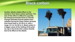 Another albedo-related effect on the
climate is from black carbon particles. The
size of this effect is difficult to quantify:
the Intergovernmental Panel on Climate
Change estimates that the global mean
radiative forcing for black carbon aerosols
from fossil fuels is +0.2 W m−2, with a
range +0.1 to +0.4 W m−2. Black carbon is
a bigger cause of the melting of the polar
ice cap in the Arctic than carbon dioxide
due to its effect on the albedo.
 