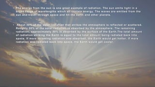 • The energy from the sun is one great example of radiation. The sun emits light in a
broad range of wavelengths which all contain energy. The waves are emitted from the
sun and travel through space and hit the earth and other planets.
• About 30% of the solar radiation that strikes the atmosphere is reflected or scattered.
Roughly 20% of the solar radiation is absorbed by the atmosphere. The remaining
radiation, approximately 50% is absorbed by the surface of the Earth.The total amount
of radiation striking the Earth is equal to the total amount being radiated back into
space. If more incoming radiation was absorbed, the Earth would get hotter. If more
radiation was radiated back into space, the Earth would get cooler.
,
 