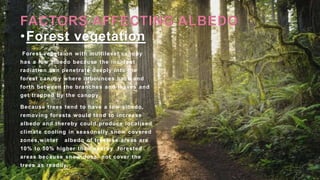 •Forest vegetation
Forest vegetaion with multilevel canopy
has a low albedo because the incident
radiation can penetrate deeply into the
forest canopy where it bounces back and
forth between the branches and leaves and
get trapped by the canopy.
Because trees tend to have a low albedo,
removing forests would tend to increase
albedo and thereby could produce localised
climate cooling in seasonally snow covered
zones,winter albedo of treeless areas are
10% to 50% higher than nearby forested
areas because snow does not cover the
trees as readily.
 