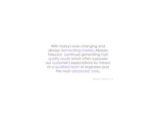 With today's ever-changing and always   demanding market ,  Albedo Telecom  continues generating   high quality results   which often surpasses our customer's expectations by means of a   qualified team  of engineers and the most   advanced  tools . Albedo Telecom  SL  