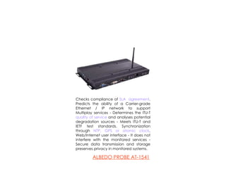 Checks compliance of  SLA  agreement . Predicts the ability of a Carrier-grade Ethernet / IP network to support Multiplay services - Determines the ITU-T  quality of service  and analyses potential degradation sources - Meets ITU-T and IETF test standards. Synchronization through  NTP, GPS or atomic clock . Web/Internet user interface - It does not interfere with the monitored services - Secure data transmission and storage preserves privacy in monitored systems. A LBEDO PROBE  AT-1541 