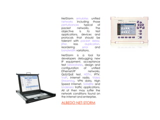 NetStorm  emulates  unified  networks  including those  perturbances  typical of packet networks. The objective is to test applications, devices and protocols that should be tolerant with  packet delay, jitter,  loss , duplication,  reordering , error  and  bandwidth  variations. NetStorm is a tool for developers debugging new IP equipment, acceptance test  laboratories , design and configuration of unified Ethernet/IP networks, QoS/QoE test,  HDTV , IPTV,  VoIP , Internet radio,  Video Streaming , VPN data, High Speed Internet,  Satellite  and  Undersea  traffic applications. All of then may suffer the network conditions found on the Internet and enterprise. A LBEDO NET-STORM 