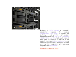 Albedo is a  global supplier  of customized laboratories capable to execute  interoperability test suites  to ensure the continuity – and growth – of telecom equipment based on  VoIP, IPTV, C-Ethernet, NG-SDH, EFM, and FTTH . Test results make it easy your organization to decide if the products meet your  business requirements , and if they do, you can use our test reports to make sure that the equipment gets seamlessly integrated into  your network . INTEROPERABILITY LABS 