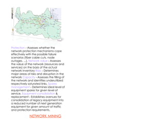Protection  - Assesses whether the network protection mechanisms cope effectively with the possible failure scenarios (fiber cable cuts, node outages, ...).   Network value  - Assesses the value of the network (resources and services) on the basis of the actual network inventory   Risks  - Determines major areas of risks and disruption in the network   Capacity  - Assesses the filling of the network and identifies underutilized respectively saturated links.  Spares management  - Determines ideal level of equipment spares for given level of service.   Equipment consolidation  & replacement - Establishes avenues for consolidation of legacy equipment into a reduced number of next generation equipment for given amount of traffic and protection requirements .  NETWORK MINING 