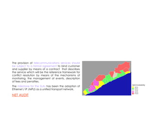 The provision of  telecommunications services should be subject to a formal agreement  to bind customer and supplier by means of a contract  that describes the service which will be the reference framework for conflict resolution by means of the mechanisms of monitoring, the management of events, description of fees and penalties. The  milestone for the SLAs  has been the adoption of Ethernet / IP /MPLS as a unified transport network. NET AUDIT 