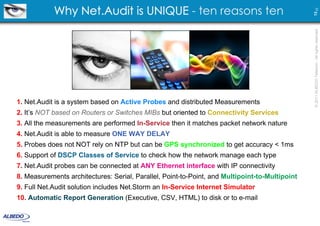 Why Net.Audit is UNIQUE - ten reasons ten




                                                                                                13 23
                                                                                                © 2011 ALBEDO Telecom - All rights reserved
1. Net.Audit is a system based on Active Probes and distributed Measurements
2. It’s NOT based on Routers or Switches MIBs but oriented to Connectivity Services
3. All the measurements are performed In-Service then it matches packet network nature
4. Net.Audit is able to measure ONE WAY DELAY
5. Probes does not NOT rely on NTP but can be GPS synchronized to get accuracy < 1ms
6. Support of DSCP Classes of Service to check how the network manage each type
7. Net.Audit probes can be connected at ANY Ethernet interface with IP connectivity
8. Measurements architectures: Serial, Parallel, Point-to-Point, and Multipoint-to-Multipoint
9. Full Net.Audit solution includes Net.Storm an In-Service Internet Simulator
10. Automatic Report Generation (Executive, CSV, HTML) to disk or to e-mail
 