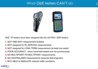 What GbE testers CAN’T do




                                                                      22 23
                                                                      © 2011 ALBEDO Telecom - All rights reserved
GbE / IP testers have been designed like the old PDH / SDH testers:

1. NOT ONE-WAY measurement enabled
2. NOT designed for IN_SERVICE measurements
3. NOT designed for LONG TERM measurement (at least one week)
4. POOR ACCURACY, -since hand-held testers are not synchronized
5. NO MULTIPOINT-TO-MULTIPOINT measurements
6. NO CENTRALISED measurements (requires field engineer)
7. NOT ABLE to SIMULATE network traffic conditions
 