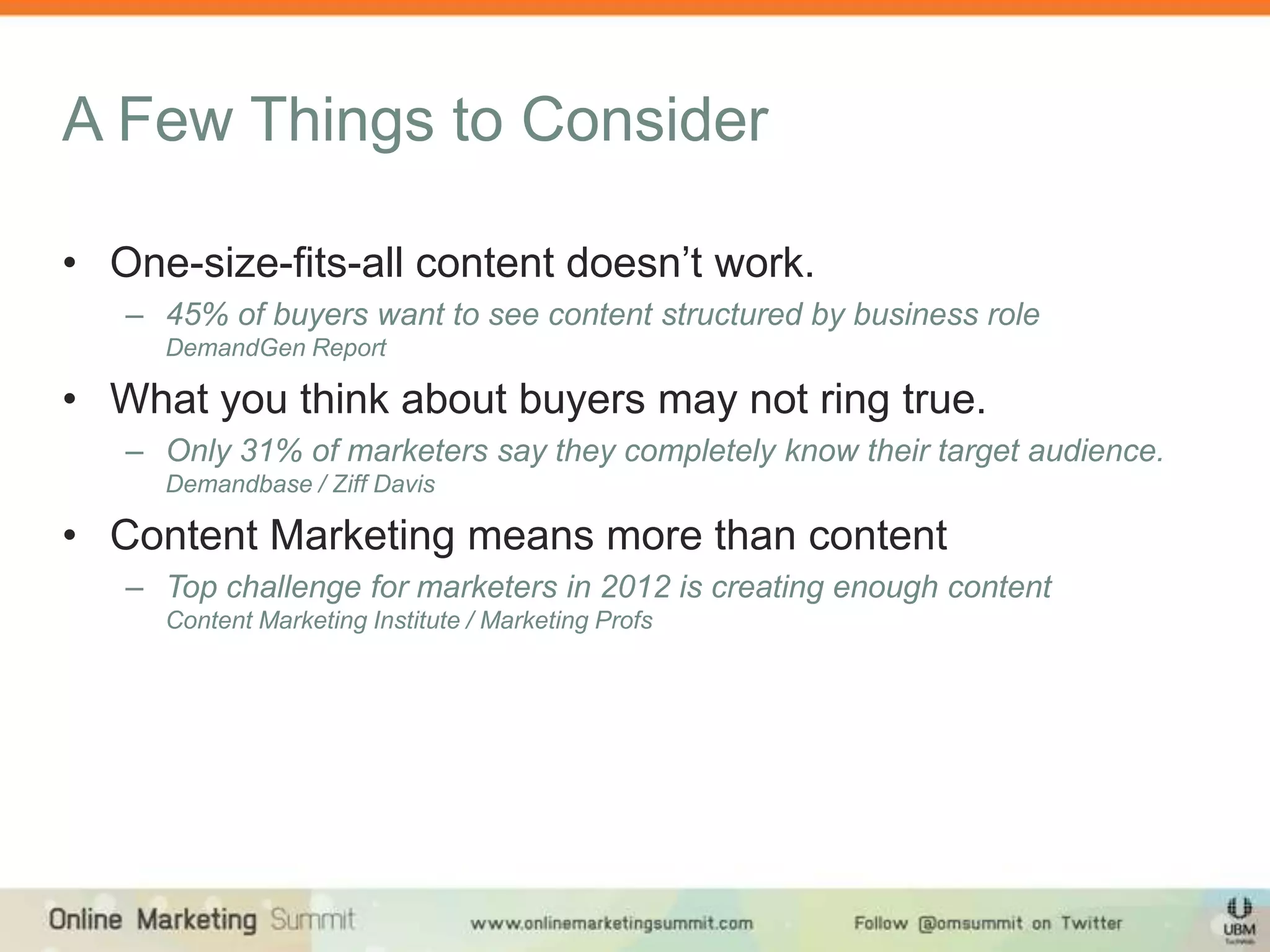 A Few Things to Consider

• One-size-fits-all content doesn’t work.
   – 45% of buyers want to see content structured by business role
     DemandGen Report

• What you think about buyers may not ring true.
   – Only 31% of marketers say they completely know their target audience.
     Demandbase / Ziff Davis

• Content Marketing means more than content
   – Top challenge for marketers in 2012 is creating enough content
     Content Marketing Institute / Marketing Profs
 