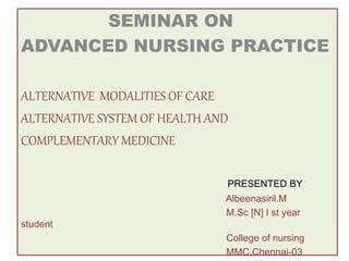 SEMINAR ON
ADVANCED NURSING PRACTICE
ALTERNATIVE MODALITIES OF CARE
ALTERNATIVE SYSTEM OF HEALTH AND
COMPLEMENTARY MEDICINE
PRESENTED BY
Albeenasiril.M
M.Sc [N] I st year
student
College of nursing
MMC,Chennai-03
 