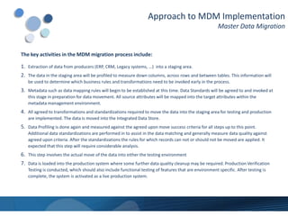 Approach to MDM Implementation
                                                                                                       Master Data Migration


The key activities in the MDM migration process include:

1. Extraction of data from producers (ERP, CRM, Legacy systems, …) into a staging area.
2. The data in the staging area will be profiled to measure down columns, across rows and between tables. This information will
   be used to determine which business rules and transformations need to be invoked early in the process.
3. Metadata such as data mapping rules will begin to be established at this time. Data Standards will be agreed to and invoked at
   this stage in preparation for data movement. All source attributes will be mapped into the target attributes within the
   metadata management environment.
4. All agreed to transformations and standardizations required to move the data into the staging area for testing and production
   are implemented. The data is moved into the Integrated Data Store.
5. Data Profiling is done again and measured against the agreed upon move success criteria for all steps up to this point.
   Additional data standardizations are performed in to assist in the data matching and generally measure data quality against
   agreed upon criteria. After the standardizations the rules for which records can not or should not be moved are applied. It
   expected that this step will require considerable analysis.
6. This step involves the actual move of the data into either the testing environment
7. Data is loaded into the production system where some further data quality cleanup may be required. Production Verification
   Testing is conducted, which should also include functional testing of features that are environment specific. After testing is
   complete, the system is activated as a live production system.
 