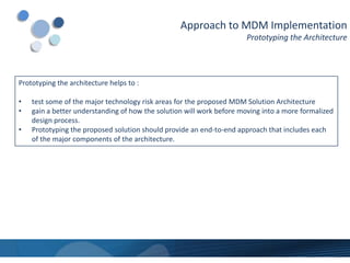 Approach to MDM Implementation
                                                                      Prototyping the Architecture




Prototyping the architecture helps to :

•   test some of the major technology risk areas for the proposed MDM Solution Architecture
•   gain a better understanding of how the solution will work before moving into a more formalized
    design process.
•   Prototyping the proposed solution should provide an end-to-end approach that includes each
    of the major components of the architecture.
 