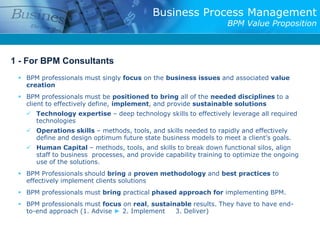 Business Process Management
                                                                  BPM Value Proposition



1 - For BPM Consultants
  BPM professionals must singly focus on the business issues and associated value
   creation
  BPM professionals must be positioned to bring all of the needed disciplines to a
   client to effectively define, implement, and provide sustainable solutions
    Technology expertise – deep technology skills to effectively leverage all required
     technologies
    Operations skills – methods, tools, and skills needed to rapidly and effectively
     define and design optimum future state business models to meet a client’s goals.
    Human Capital – methods, tools, and skills to break down functional silos, align
     staff to business processes, and provide capability training to optimize the ongoing
     use of the solutions.
  BPM Professionals should bring a proven methodology and best practices to
   effectively implement clients solutions
  BPM professionals must bring practical phased approach for implementing BPM.
  BPM professionals must focus on real, sustainable results. They have to have end-
   to-end approach (1. Advise ► 2. Implement    3. Deliver)
 