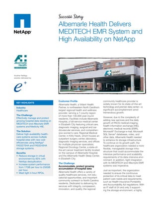 Success Story
                                      Albemarle Health Delivers
                                      MEDITECH EMR System and
                                      High Availability on NetApp




Another NetApp
solution delivered by:




                                      Customer Proﬁle                              community healthcare provider is
  KEY HIGHLIGHTS
                                      Albemarle Health, a Vidant Health            widely known for its state-of-the-art
  Industry                            Partner, is northeastern North Carolina’s    technology and premier data center—a
  Healthcare                          largest regional health and wellness         signiﬁcant accomplishment amid
                                      provider, serving a 7-county region          tremendous growth.
  The Challenge                       of more than 130,000 year-round
  Effectively manage and protect                                                   However, due to the complexity of
                                      residents. Facilities include Albemarle
  growing hospital data residing on                                                adding new services and the daily
                                      Hospital, a full-service medical center
  MEDITECH and Allscripts EMR                                                      growth of PACS medical imaging,
                                      in Elizabeth City featuring critical care,
  systems and Medicity HIE.                                                        health information exchange (HIE),
                                      diagnostic imaging, surgical and car-
                                                                                   electronic medical records (EMR),
  The Solution                        diovascular services, and comprehen-
                                                                                   Microsoft® Exchange e-mail, Microsoft
  Deliver high-availability health-   sive women’s care; Regional Medical
                                                                                   SQL Server® databases, video, and
  care systems across multiple        Center, in Kitty Hawk, which houses an
                                                                                   other data, Albemarle Health needed
  hospital sites with new cost        outpatient surgery center, laboratory,
                                                                                   to enhance its storage infrastructure.
  efﬁciencies using NetApp®           diagnostic imaging services, and ofﬁces
                                                                                   To continue on its growth path, the
  FAS3270HA and FAS3240HA             for multiple physician specialists;
                                                                                   healthcare organization needed a more
  storage systems.                    Regional Oncology Center, a state-of-
                                                                                   ﬂexible, manageable storage infra-
                                      the-art cancer treatment facility located
                                                                                   structure that could accommodate the
  Beneﬁts                             on the campus of Albemarle Hospital;
                                                                                   intensive performance and scalability
    Reduce storage in virtual         and the Albemarle Health Sleep Center,
                                                                                   requirements of its data-intensive envi-
    environment by 60% with           in Elizabeth City.
                                                                                   ronment. In addition, tight integration
    NetApp deduplication.
                                      The Challenge                                with its MEDITECH and Allscripts EMR
    Increase system performance
                                      Accommodate, protect growing                 systems was imperative.
    from 17GB per hour to 250GB
                                      accumulation of hospital data
    per hour.                                                                      Just as important, the organization
    Meet tight 4-hour RPOs.           Albemarle Health offers a variety of
                                                                                   needed to ensure the continuous
                                      quality healthcare services, rich edu-
                                                                                   protection of its critical data to meet
                                      cational opportunities, and important
                                                                                   patient care needs and requirements,
                                      community outreach to North Carolina
                                                                                   such as Health Insurance Portability
                                      residents. Dedicated to delivering its
                                                                                   and Accountability Act regulations. With
                                      services with integrity, compassion,
                                                                                   an IT staff of 24 and only 3 support-
                                      innovation, and quality, the regional
                                                                                   ing the storage environment, a highly
 