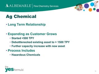Ag Chemical
• Long Term Relationship

• Expanding as Customer Grows
  • Started <500 TPY
  • Debottlenecked existing asset to > 1500 TPY
  • Further capacity increase with new asset
• Process Includes
  • Hazardous Chemicals




                                                  10
 